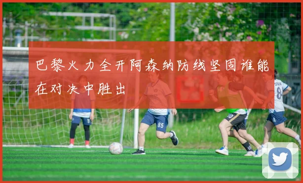 巴黎火力全开阿森纳防线坚固谁能在对决中胜出