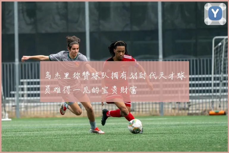 乌杰里称赞球队拥有划时代天才球员难得一见的宝贵财富