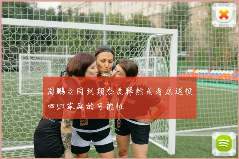 周鹏合同到期态度释然或考虑退役回归家庭的可能性