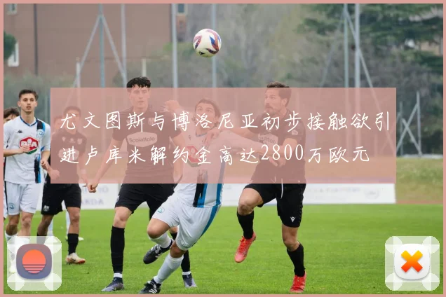 尤文图斯与博洛尼亚初步接触欲引进卢库米解约金高达2800万欧元