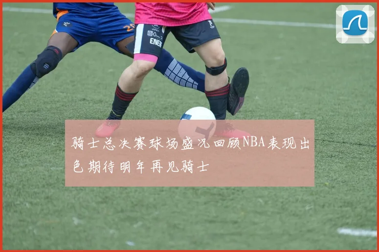 骑士总决赛球场盛况回顾NBA表现出色期待明年再见骑士