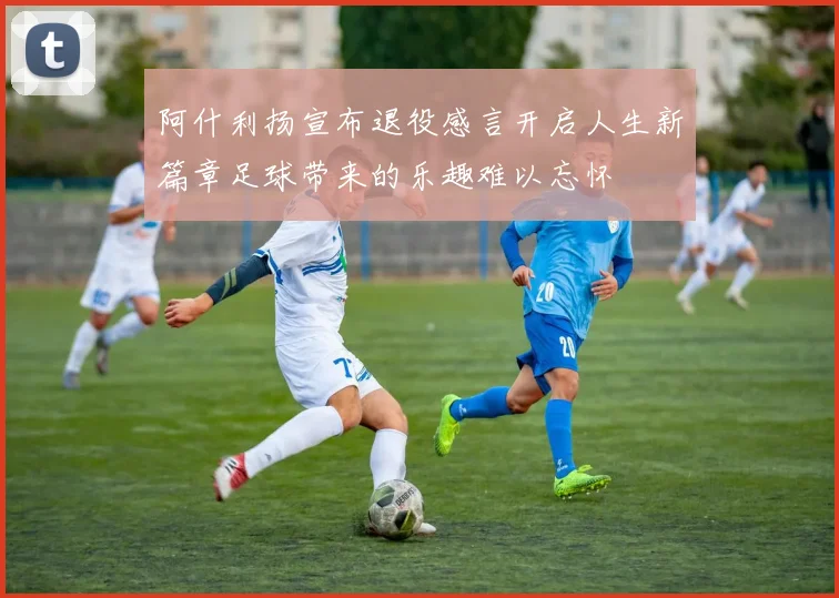 阿什利扬宣布退役感言开启人生新篇章足球带来的乐趣难以忘怀