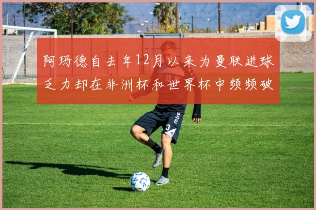 阿玛德自去年12月以来为曼联进球乏力却在非洲杯和世界杯中频频破门