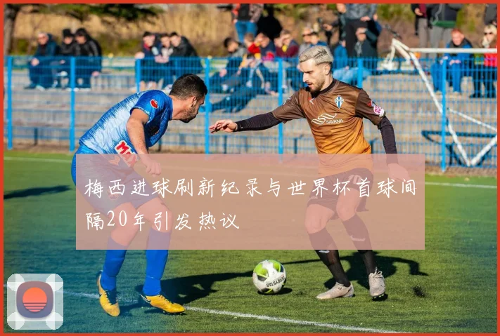梅西进球刷新纪录与世界杯首球间隔20年引发热议