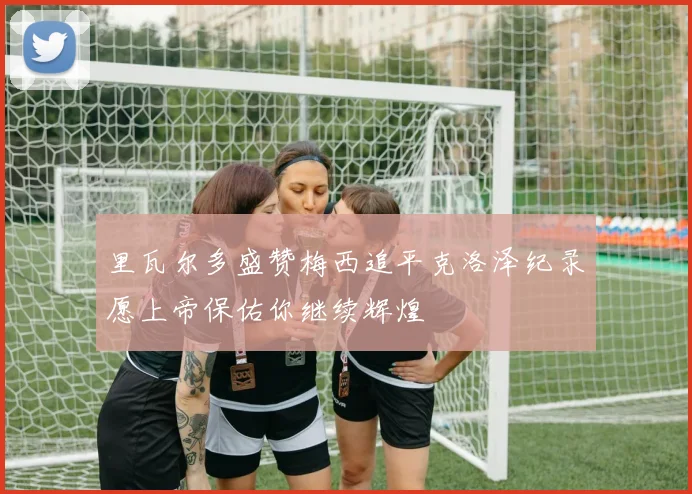 里瓦尔多盛赞梅西追平克洛泽纪录愿上帝保佑你继续辉煌