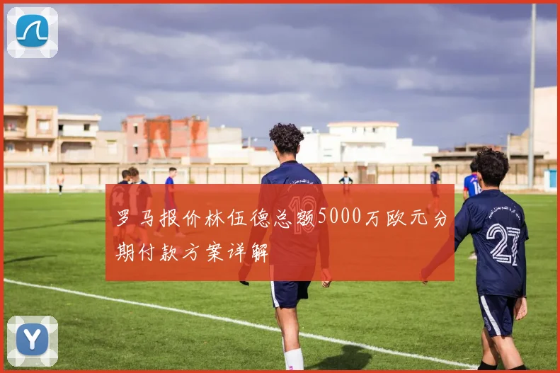 罗马报价林伍德总额5000万欧元分期付款方案详解