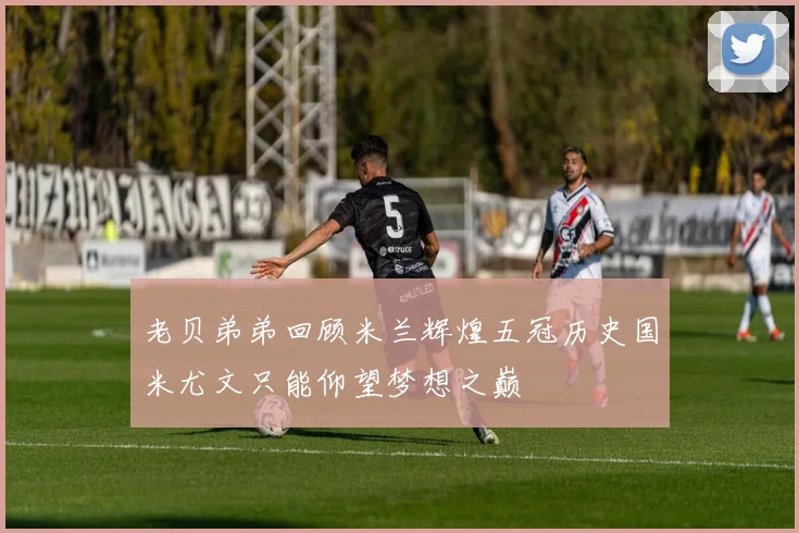 老贝弟弟回顾米兰辉煌五冠历史国米尤文只能仰望梦想之巅