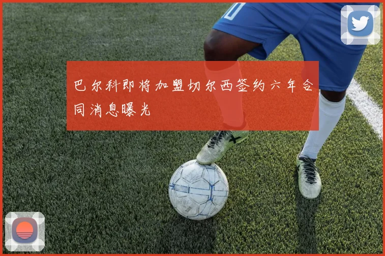 巴尔科即将加盟切尔西签约六年合同消息曝光
