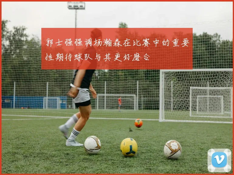 郭士强强调杨瀚森在比赛中的重要性期待球队与其更好磨合