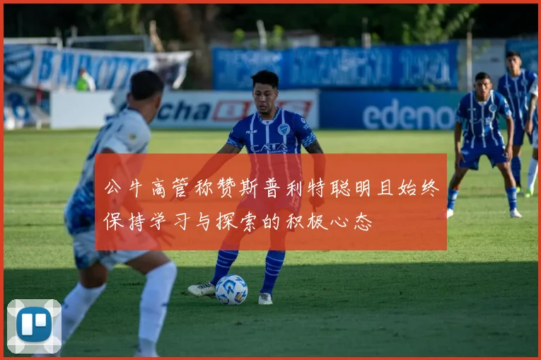 公牛高管称赞斯普利特聪明且始终保持学习与探索的积极心态