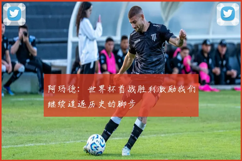 阿玛德：世界杯首战胜利激励我们继续追逐历史的脚步
