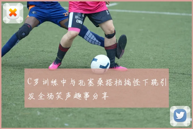 C罗训练中与孔塞桑搭档搞怪下跪引发全场笑声趣事分享