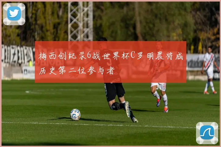 梅西创纪录6战世界杯C罗明晨将成历史第二位参与者